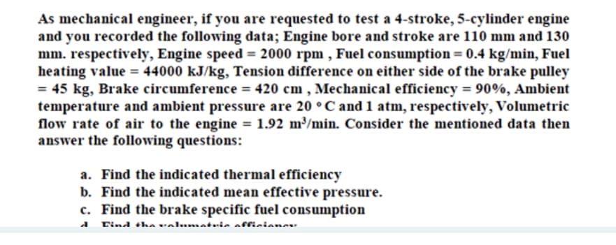 As mechanical engineer, if you are requested to test a 4-stroke, 5-cylinder engine
and you recorded the following data; Engine bore and stroke are 110 mm and 130
mm. respectively, Engine speed = 2000 rpm , Fuel consumption = 0.4 kg/min, Fuel
heating value = 44000 kJ/kg, Tension difference on either side of the brake pulley
= 45 kg, Brake circumference = 420 cm , Mechanical efficiency = 90%, Ambient
temperature and ambient pressure are 20 ° C and 1 atm, respectively, Volumetric
flow rate of air to the engine = 1.92 m/min. Consider the mentioned data then
answer the following questions:
%3D
%3D
a. Find the indicated thermal efficiency
b. Find the indicated mean effective pressure.
c. Find the brake specific fuel consumption
Tind thA valumatuin offiniene
