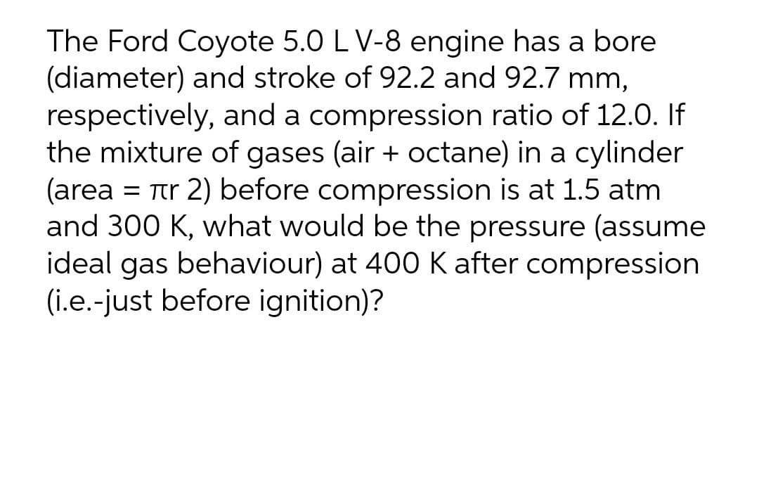 The Ford Coyote 5.0 LV-8 engine has a bore
(diameter) and stroke of 92.2 and 92.7 mm,
respectively, and a compression ratio of 12.0. If
the mixture of gases (air + octane) in a cylinder
(area = Tr 2) before compression is at 1.5 atm
and 300 K, what would be the pressure (assume
ideal gas behaviour) at 400 K after compression
(i.e.-just before ignition)?

