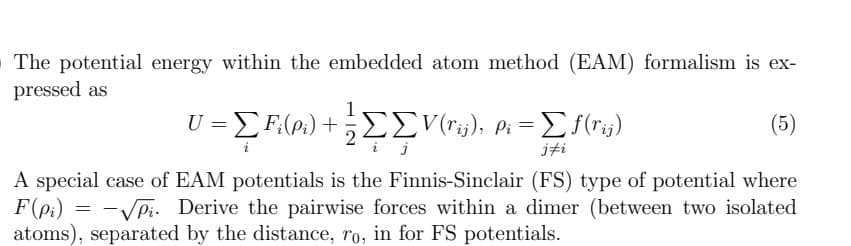 The potential energy within the embedded atom method (EAM) formalism is ex-
pressed as
(5)
A special case of EAM potentials is the Finnis-Sinclair (FS) type of potential where
-√√₁. Derive the pairwise forces within a dimer (between two isolated
atoms), separated by the distance, ro, in for FS potentials.
F(pi)
=
U = [Fi(P₁) + = ΣV(rij), Pi = = [ f(rij)
jfi