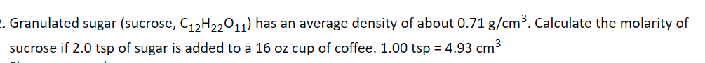 . Granulated sugar (sucrose, C,,H,,011) has an average density of about 0.71 g/cm³. Calculate the molarity of
sucrose if 2.0 tsp of sugar is added to a 16 oz cup of coffee. 1.00 tsp = 4.93 cm3
