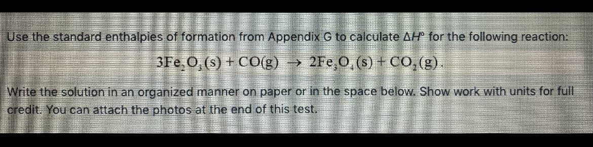 Use the standard enthalpies of formation from Appendix G to calculate AH for the following reaction.
3Fe,0, (s) + COg)
2Fe 0,(s) + CO,(g).
Write the solution in an organized manner on paper or in the space below. Show work with units for full
credit. You.can attach the photos at the end of this test.
