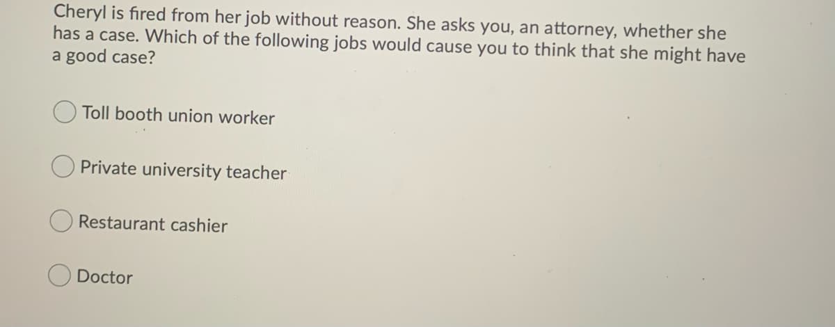 Cheryl is fired from her job without reason. She asks you, an attorney, whether she
has a case. Which of the following jobs would cause you to think that she might have
a good case?
Toll booth union worker
Private university teacher
Restaurant cashier
Doctor
