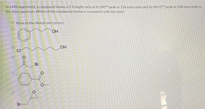 In a MS experiment, a compound shows a 3:1 height ratio of its (M)** peak at 136 mass units and its (M+2)** peak at 138 mass units in
the mass spectrum. Which of the compounds below is consistent with this data?
O None of the choices are correct.
HO.
OH
Br
Br
O:
