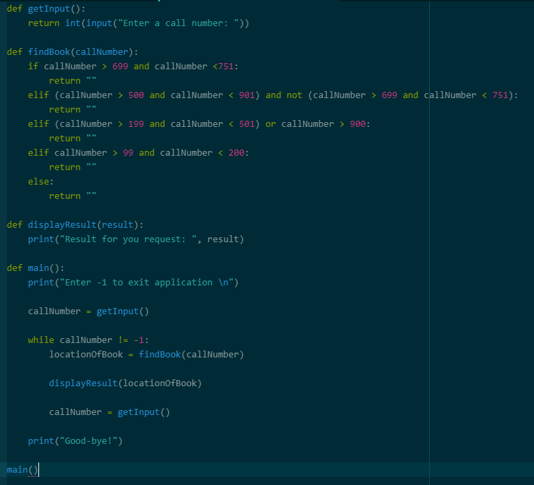 def getInput():
return int(input("Enter a call number: "))
def findBook(callNumber):
if callNumber > 699 and callNumber <751:
return
elif (callNumber > 500 and callNumber < 901) and not (callNumber > 699 and callNumber < 751):
return
elif (callNumber > 199 and callNumber < 501) or callNumber > 900:
return
elif callNumber > 99 and callNumber < 200:
return
else:
return
def displayResult(result):
print("Result for you request: ", result)
def main():
print("Enter -1 to exit application \n")
callNumber = getInput()
main()
while callNumber != -1:
locationOfBook findBook (callNumber)
displayResult(locationOfBook)
callNumber =
getInput()
print("Good ve!")