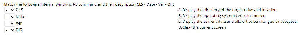 Match the following internal Windows PE command and their description CLS - Date - Ver - DIR
✓CLS
✓ Date
✓ Ver
✓ DIR
A. Display the directory of the target drive and location
B. Display the operating system version number.
C. Display the current date and allow it to be changed or accepted.
D. Clear the current screen