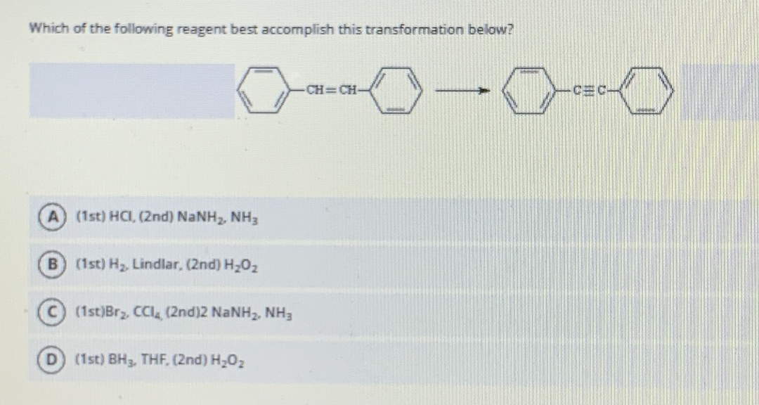 Which of the following reagent best accomplish this transformation below?
CH CH-
CEC-
A (1st) HCI, (2nd) NaNH, NH3
B (1st) H2, Lindlar, (2nd) H202
C) (1st)Brz, CCI (2nd)2 NaNH2, NH3
D) (1st) BH3, THF, (2nd) H202
