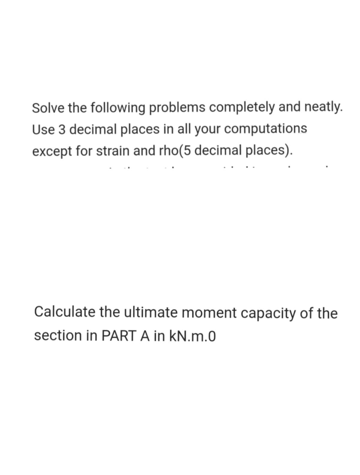 Solve the following problems completely and neatly.
Use 3 decimal places in all your computations
except for strain and rho(5 decimal places).
Calculate the ultimate moment capacity of the
section in PART A in kN.m.0