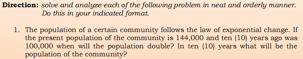Direction: solve and analyze each of the following problem in neat and orderly manner.
Do this in your indicated format.
1. The population of a certain community follows the law of exponential change. If
the present population of the community is 144,000 and ten (10) years ago was
100,000 when will the population double? In ten (10) years what will be the
population of the community?
