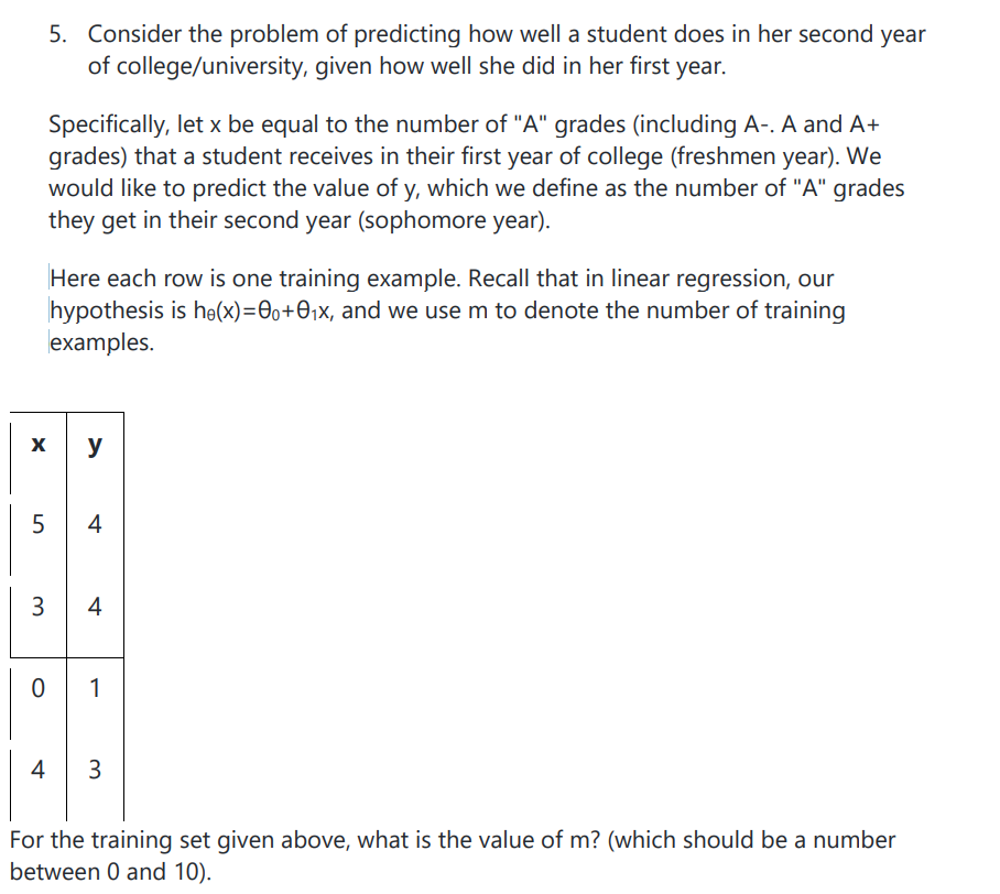 5. Consider the problem of predicting how well a student does in her second year
of college/university, given how well she did in her first year.
Specifically, let x be equal to the number of "A" grades (including A-. A and A+
grades) that a student receives in their first year of college (freshmen year). We
would like to predict the value of y, which we define as the number of "A" grades
they get in their second year (sophomore year).
Here each row is one training example. Recall that in linear regression, our
hypothesis is he(x)=0o+O;x, and we use m to denote the number of training
examples.
y
4
3
4
1
4
3
For the training set given above, what is the value of m? (which should be a number
between 0 and 10).
