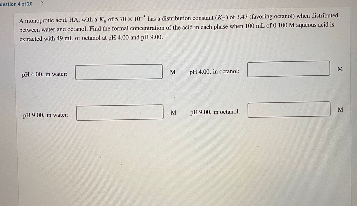 uestion 4 of 20
A
A monoprotic acid, HA, with a Ka of 5.70 x 10- has a distribution constant (Kp) of 3.47 (favoring octanol) when distributed
between water and octanol. Find the formal concentration of the acid in each phase when 100 mL of 0.100 M aqueous acid is
extracted with 49 mL of octanol at pH 4.00 and pH 9.00.
pH 4.00, in water:
pH 4.00, in octanol:
M
M
pH 9.00, in octanol:
pH 9.00, in water:
