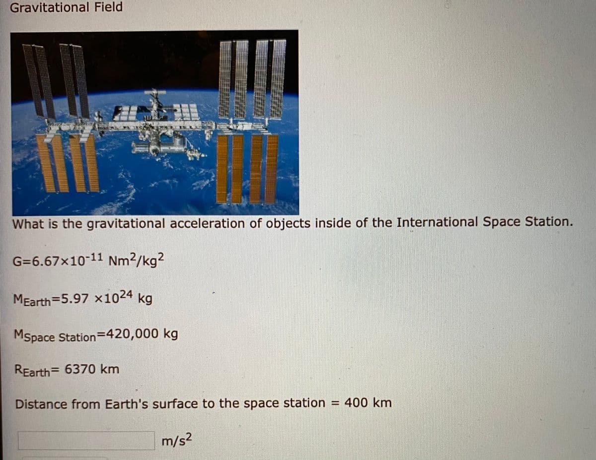 Gravitational Field
What is the gravitational acceleration of objects inside of the International Space Station.
G=6.67x10-11 Nm2/kg?
MEarth=5.97 x1024 kg
Mspace Station=420,000 kg
REarth= 6370 km
Distance from Earth's surface to the space station = 400 km
m/s2

