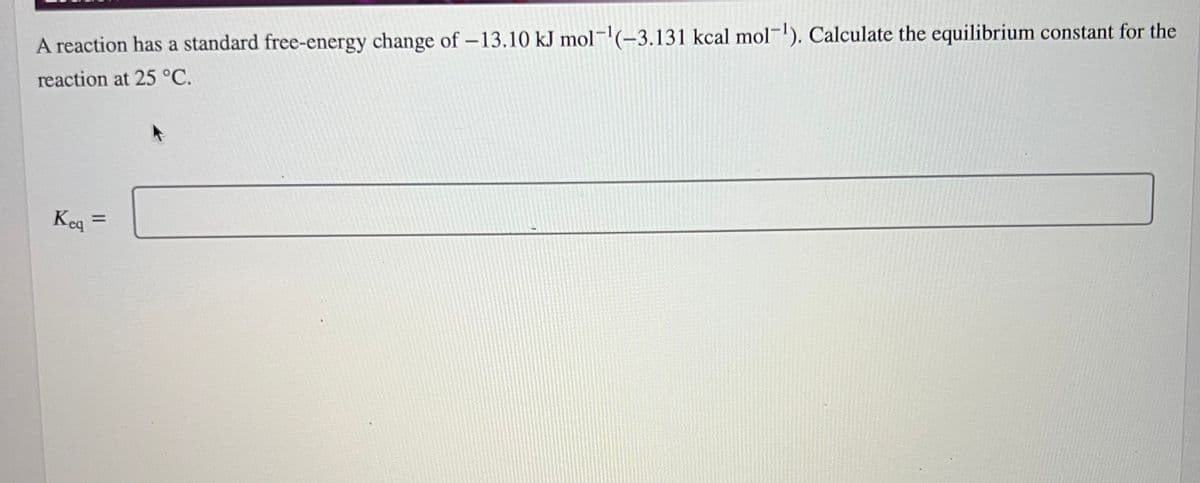A reaction has a standard free-energy change of -13.10 kJ mol-¹(-3.131 kcal mol-¹). Calculate the equilibrium constant for the
reaction at 25 °C.
Keq =