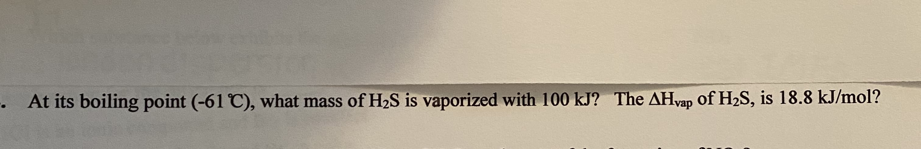 • At its boiling point (-61 C), what mass of H2S is vaporized with 100 kJ? The AHvap of H2S, is 18.8 kJ/mol?
