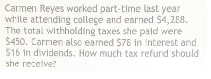 Carmen Reyes worked part-time last year
while attending college and earned $4,288.
The total withholding taxes she paid were
$450. Carmen also earned $78 in interest and
$16 in dividends. How much tax refund should
she receive?

