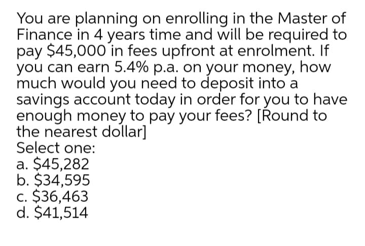 You are planning on enrolling in the Master of
Finance in 4 years time and will be required to
pay $45,000 in fees upfront at enrolment. If
you can earn 5.4% p.a. on your money, how
much would you need to deposit into a
savings account today in order for you to have
enough money to pay your fees? [Round to
the nearest dollar]
Select one:
a. $45,282
b. $34,595
c. $36,463
d. $41,514
