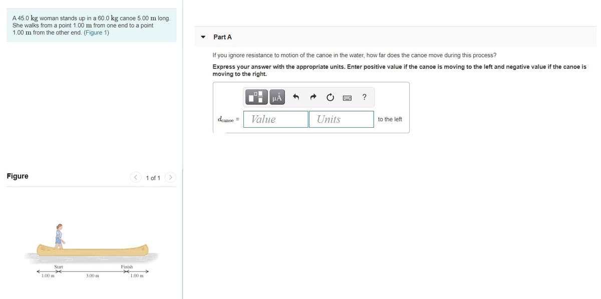 A 45.0 kg woman stands up in a 60.0 kg canoe 5.00 m long.
She walks from a point 1.00 m from one end to a point
1.00 m from the other end. (Figure 1)
Part A
If you ignore resistance to motion of the canoe in the water, how far does the canoe move during this process?
Express your answer with the appropriate units. Enter positive value if the canoe is moving to the left and negative value if the canoe is
moving to the right.
µA
deanoe =
Value
Units
to the left
Figure
< 1 of 1 >
Start
Finish
L00 m
3.00 m
1.00 m
