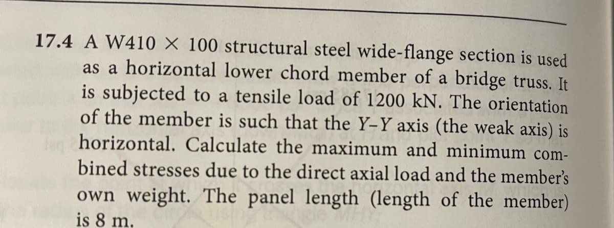 17.4 A W410 X 100 structural steel wide-flange section is used
as a horizontal lower chord member of a bridge truss. It
is subjected to a tensile load of 1200 kN. The orientation
of the member is such that the Y-Y axis (the weak axis) is
horizontal. Calculate the maximum and minimum com-
bined stresses due to the direct axial load and the member's
own weight. The panel length (length of the member)
is 8 m.