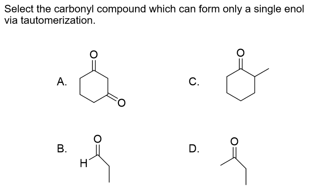 Select the carbonyl compound which can form only a single enol
via tautomerization.
A.
B.
H
C.
D.