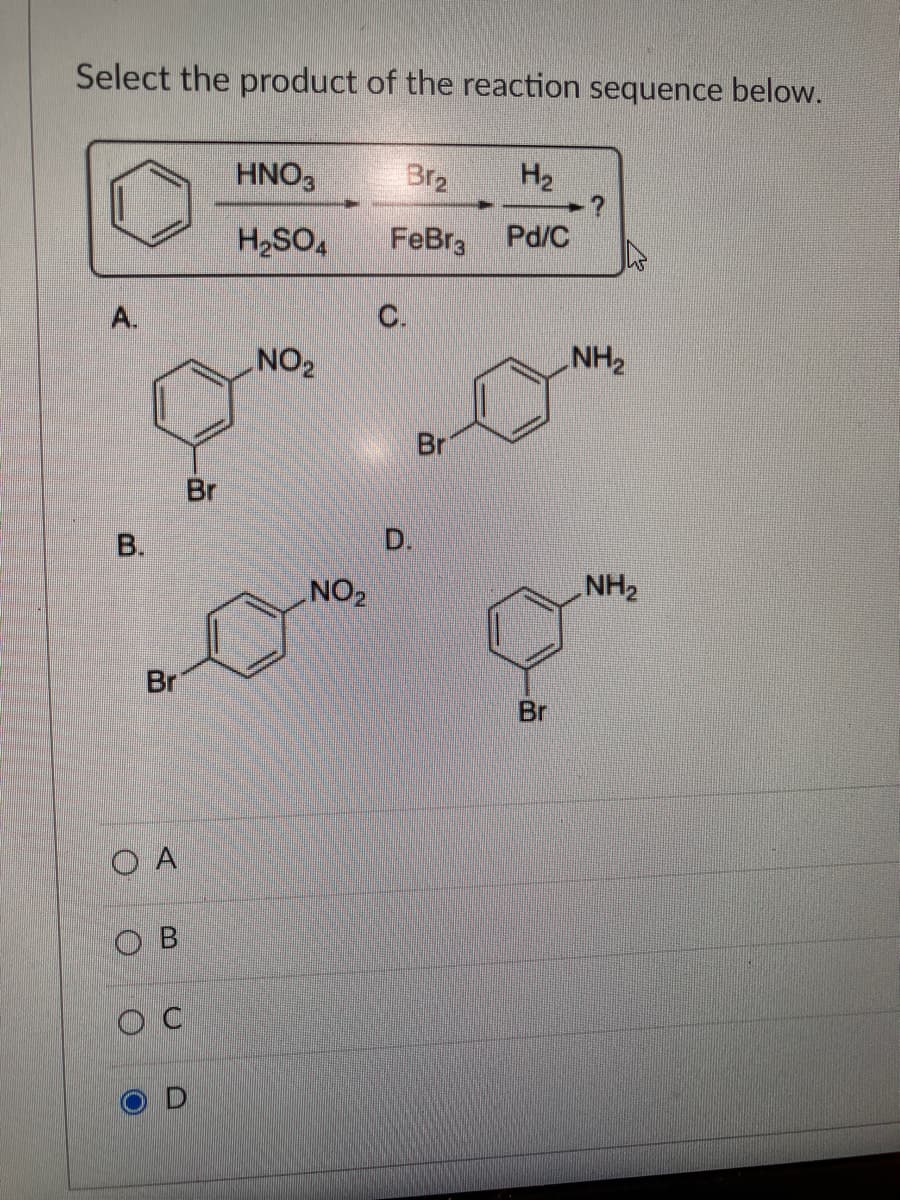 Select the product of the reaction sequence below.
A.
B.
Br
OA
OB
OC
Br
HNO3
H₂SO4
NO₂
NO₂
Br₂
FeBr3
C.
D.
Br
H₂
Pd/C
Br
NH₂
NH₂