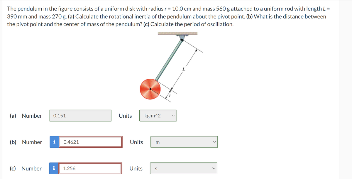 The pendulum in the figure consists of a uniform disk with radius r = 10.0 cm and mass 560 g attached to a uniform rod with length L
390 mm and mass 270 g. (a) Calculate the rotational inertia of the pendulum about the pivot point. (b) What is the distance between
the pivot point and the center of mass of the pendulum? (c) Calculate the period of oscillation.
=
(a) Number 0.151
Units
kg.m^2
(b) Number i
0.4621
Units
m
(c) Number i 1.256
Units
S
L