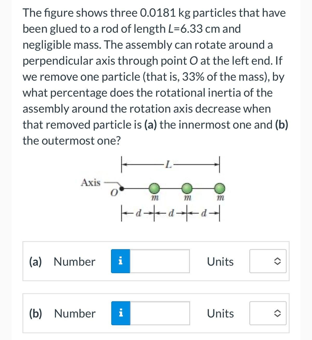 The figure shows three 0.0181 kg particles that have
been glued to a rod of length L=6.33 cm and
negligible mass. The assembly can rotate around a
perpendicular axis through point O at the left end. If
we remove one particle (that is, 33% of the mass), by
what percentage does the rotational inertia of the
assembly around the rotation axis decrease when
that removed particle is (a) the innermost one and (b)
the outermost one?
Axis
Ο
m
(a) Number
i
·L
m
m
ppp
Units
(b) Number i
Units
<>
<>