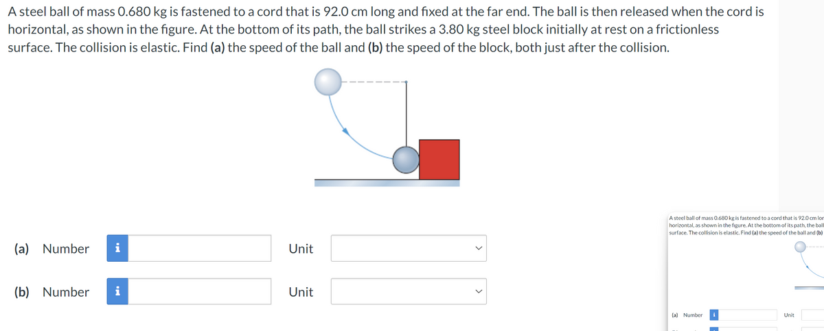 A steel ball of mass 0.680 kg is fastened to a cord that is 92.0 cm long and fixed at the far end. The ball is then released when the cord is
horizontal, as shown in the figure. At the bottom of its path, the ball strikes a 3.80 kg steel block initially at rest on a frictionless
surface. The collision is elastic. Find (a) the speed of the ball and (b) the speed of the block, both just after the collision.
(a) Number i
Unit
(b) Number
Unit
>
A steel ball of mass 0.680 kg is fastened to a cord that is 92.0 cm lon
horizontal, as shown in the figure. At the bottom of its path, the ball
surface. The collision is elastic. Find (a) the speed of the ball and (b)
(a) Number i
Unit