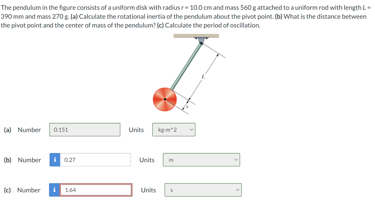 The pendulum in the figure consists of a uniform disk with radius r = 10.0 cm and mass 560 g attached to a uniform rod with length L =
390 mm and mass 270 g. (a) Calculate the rotational inertia of the pendulum about the pivot point. (b) What is the distance between
the pivot point and the center of mass of the pendulum? (c) Calculate the period of oscillation.
(a) Number
0.151
Units
kg.m^2
(b) Number
0.27
Units
m
(c) Number i
1.64
Units
S