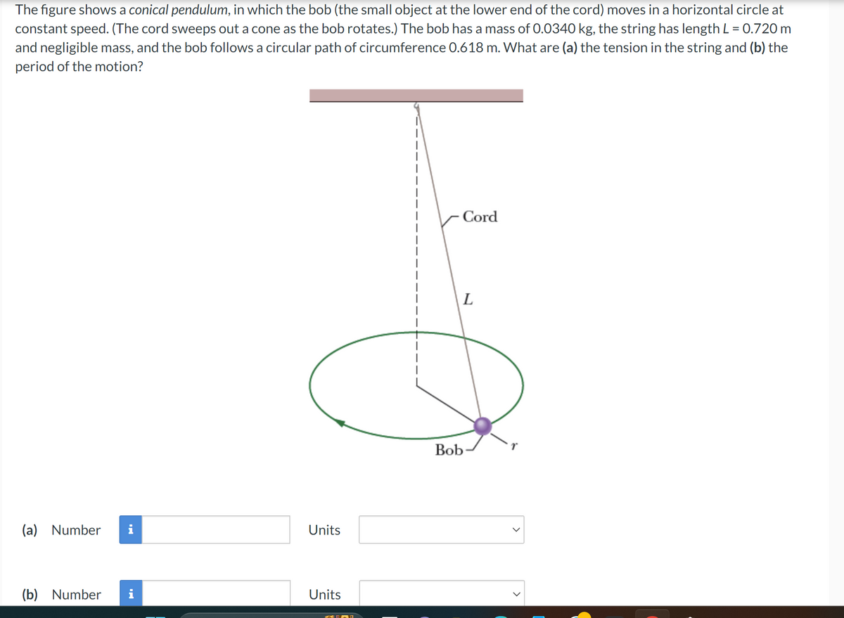 The figure shows a conical pendulum, in which the bob (the small object at the lower end of the cord) moves in a horizontal circle at
constant speed. (The cord sweeps out a cone as the bob rotates.) The bob has a mass of 0.0340 kg, the string has length L = 0.720 m
and negligible mass, and the bob follows a circular path of circumference 0.618 m. What are (a) the tension in the string and (b) the
period of the motion?
(a) Number
Units
(b) Number
Units
Bob
Cord
L