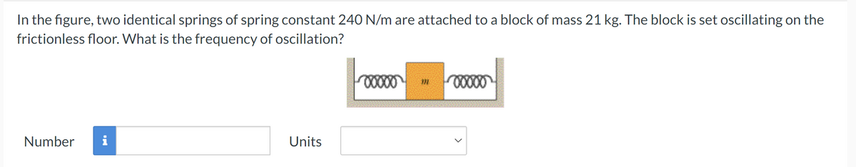 In the figure, two identical springs of spring constant 240 N/m are attached to a block of mass 21 kg. The block is set oscillating on the
frictionless floor. What is the frequency of oscillation?
Number
Units
00000
m
00000