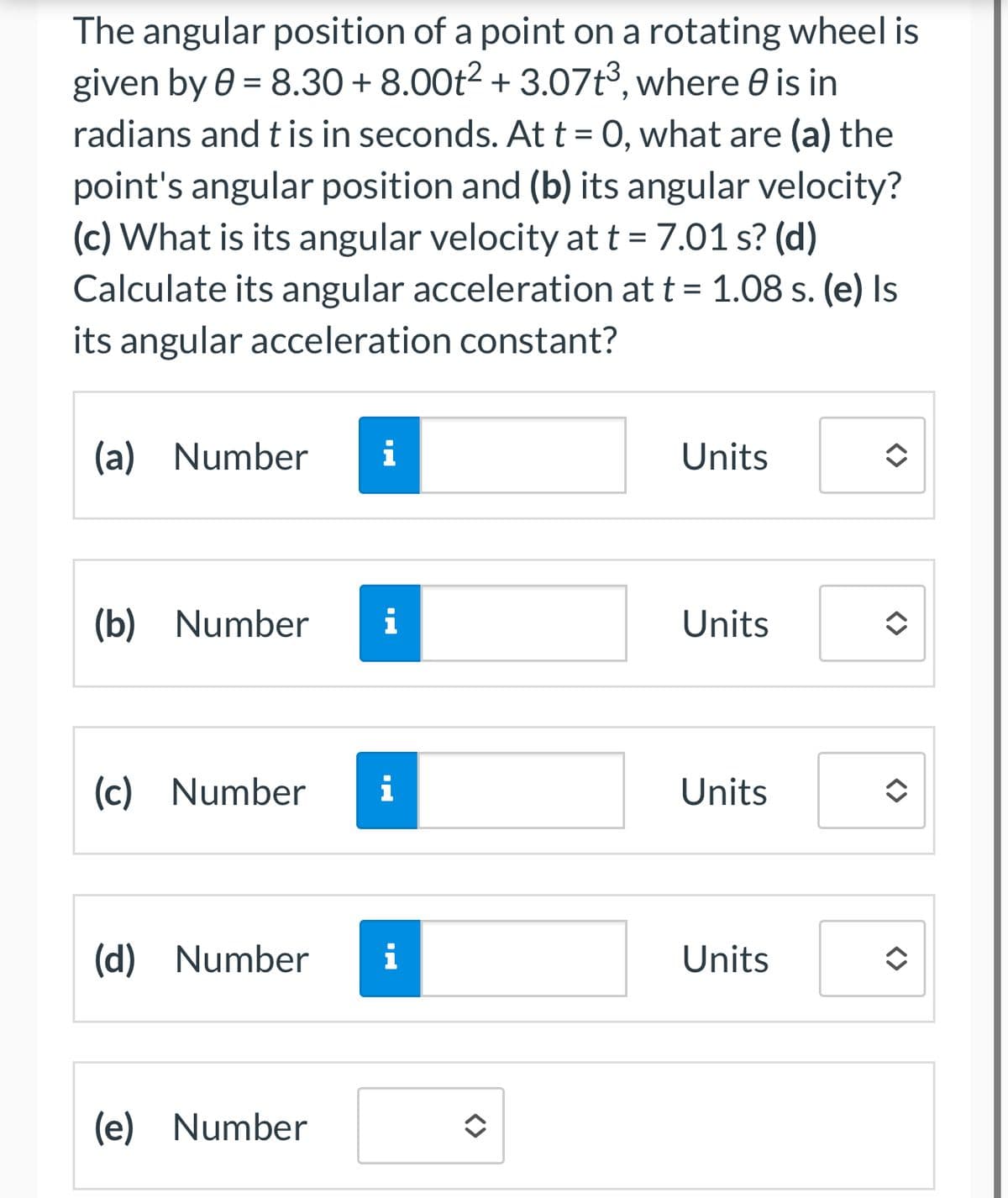 The angular position of a point on a rotating wheel is
given by 0 = 8.30 + 8.00t² + 3.07t³, where 0 is in
,
radians and t is in seconds. At t = 0, what are (a) the
point's angular position and (b) its angular velocity?
(c) What is its angular velocity at t = 7.01 s? (d)
Calculate its angular acceleration at t = 1.08 s. (e) Is
its angular acceleration constant?
(a) Number i
Units
<>
(b) Number i
Units
(c) Number i
Units
(d) Number i
Units
(e) Number
<>
<>>
<>