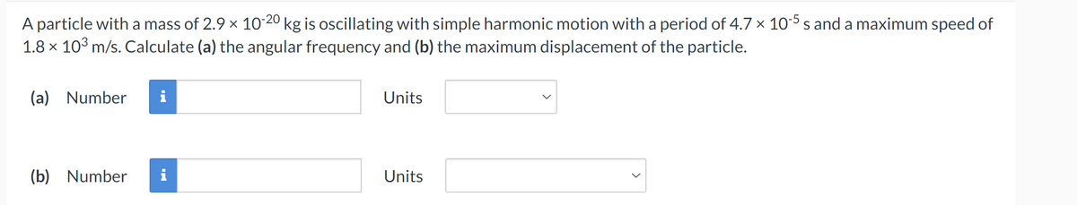 A particle with a mass of 2.9 × 10-20 kg is oscillating with simple harmonic motion with a period of 4.7 × 10-5 s and a maximum speed of
1.8 × 103 m/s. Calculate (a) the angular frequency and (b) the maximum displacement of the particle.
(a) Number
i
(b) Number
Units
Units