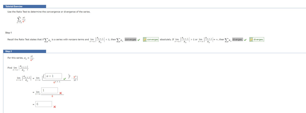 Tutorial Exercise
Use the Ratio Test to determine the convergence or divergence of the series.
Step 1
Step 2
A
00
n = 0
Recall the Ratio Test states that ifa is a series with nonzero terms and lim
n
n→∞o
Find lim
For this series, a
n
n→∞
n!
67
a
"n +1
a
lim
n→∞
n!
67
a
'n + 1
| ³0+1 |
a
= lim
n→ ∞
= lim
n→∞
6
1
n+1
67 +1
X
X
67
n!
n+ 1
|³a|¹| < 1, then a converges
n
converges absolutely. If lim
n→∞
a
'n + 1
a,
n
> 1 or lim
n→∞
"n +1
a,
n
= ∞o, then an diverges.
diverges.