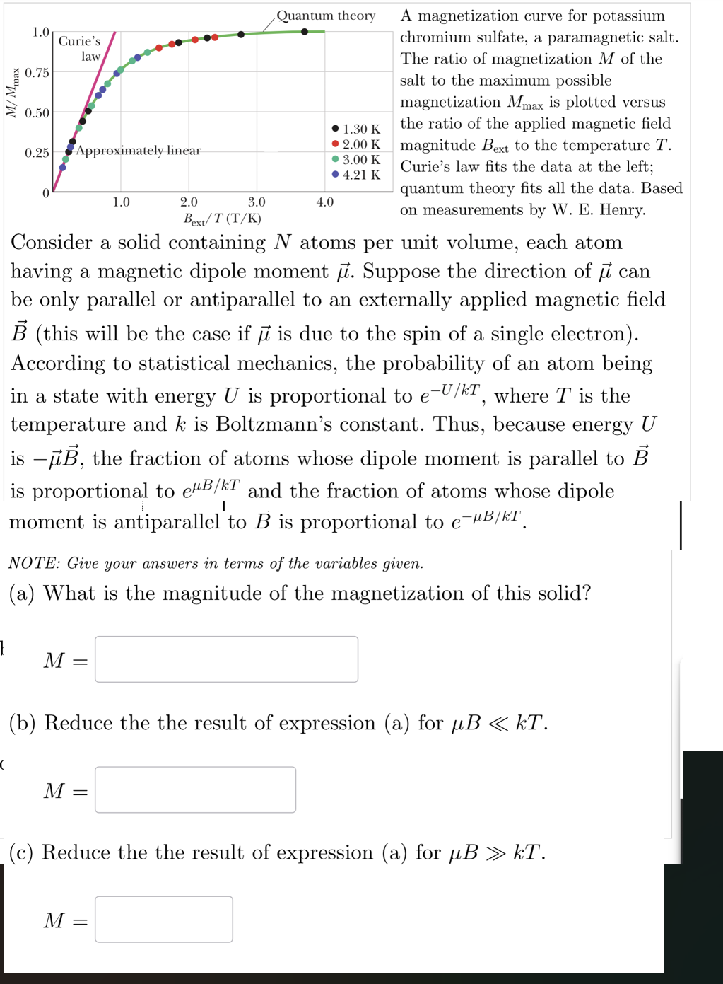 }
M/Mmax
1.0
0.75
Curie's
law
0.50
0.25
Approximately linear
1.0
2.0
Quantum theory
3.0
4.0
Bext/T (T/K)
• 1.30 K
• 2.00 K
• 3.00 K
• 4.21 K
A magnetization curve for potassium
chromium sulfate, a paramagnetic salt.
The ratio of magnetization M of the
salt to the maximum possible
magnetization Mmax is plotted versus
the ratio of the applied magnetic field
magnitude Bext to the temperature T.
Curie's law fits the data at the left;
quantum theory fits all the data. Based
on measurements by W. E. Henry.
Consider a solid containing N atoms per unit volume, each atom
having a magnetic dipole moment μ. Suppose the direction of μ can
be only parallel or antiparallel to an externally applied magnetic field
B (this will be the case if μ is due to the spin of a single electron).
According to statistical mechanics, the probability of an atom being
in a state with energy U is proportional to e-U/kT, where T is the
temperature and k is Boltzmann's constant. Thus, because energy U
is -μB, the fraction of atoms whose dipole moment is parallel to B
is proportional to eμB/T and the fraction of atoms whose dipole
moment is antiparallel to B is proportional to e¯µB/kT
I
NOTE: Give your answers in terms of the variables given.
(a) What is the magnitude of the magnetization of this solid?
M
(
(b) Reduce the the result of expression (a) for µB « kT.
M =
(c) Reduce the the result of expression (a) for μB » kT.
M =