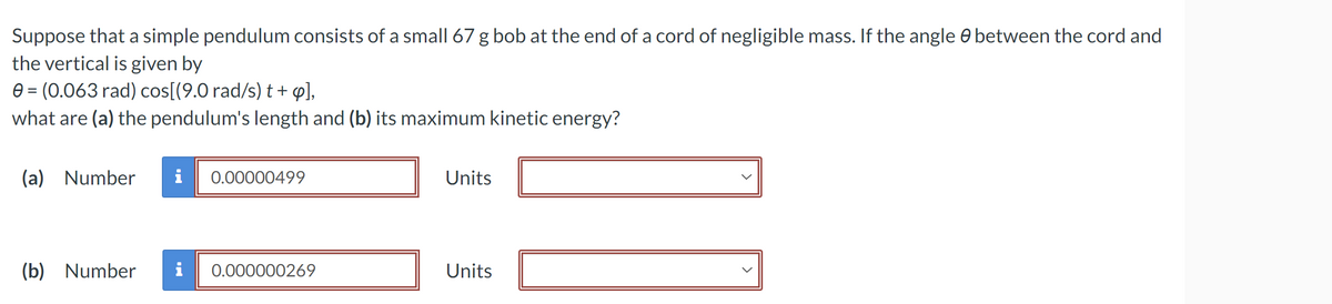 Suppose that a simple pendulum consists of a small 67 g bob at the end of a cord of negligible mass. If the angle between the cord and
the vertical is given by
0 = (0.063 rad) cos[(9.0 rad/s) t + ø],
what are (a) the pendulum's length and (b) its maximum kinetic energy?
(a) Number i 0.00000499
Units
(b) Number i 0.000000269
Units ☐