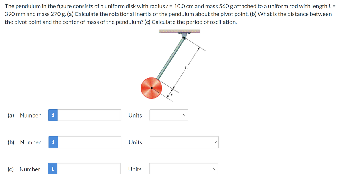 The pendulum in the figure consists of a uniform disk with radius r = 10.0 cm and mass 560 g attached to a uniform rod with length L =
390 mm and mass 270 g. (a) Calculate the rotational inertia of the pendulum about the pivot point. (b) What is the distance between
the pivot point and the center of mass of the pendulum? (c) Calculate the period of oscillation.
(a) Number
Units
(b) Number
i
Units
(c) Number i
Units