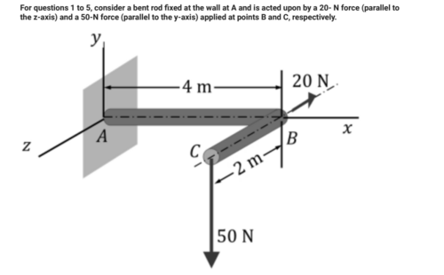 For questions 1 to 5, consider a bent rod fixed at the wall at A and is acted upon by a 20- N force (parallel to
the z-axis) and a 50-N force (parallel to the y-axis) applied at points B and C, respectively.
y₁
N
A
4 m-
C
-2 m-
50 N
20 N
B
x