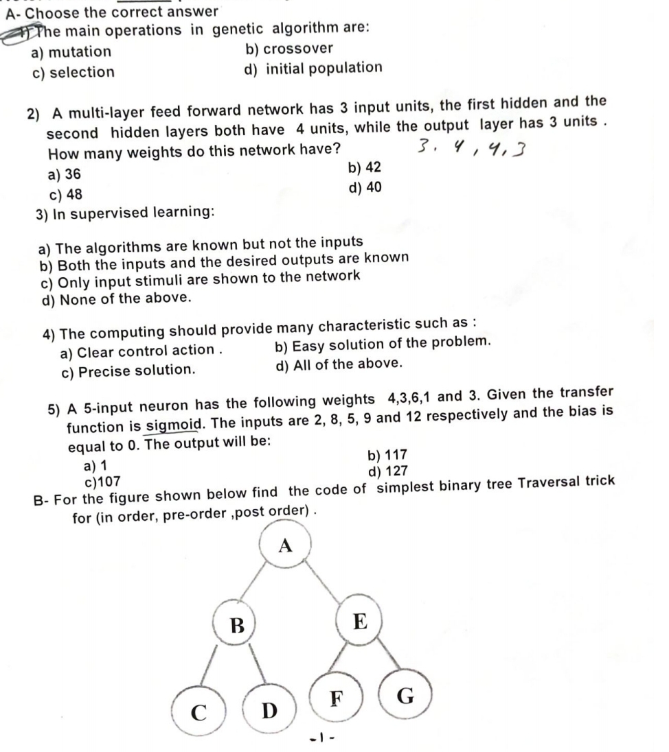 A-Choose the correct answer
The main operations in genetic algorithm are:
a) mutation
c) selection
b) crossover
d) initial population
2) A multi-layer feed forward network has 3 input units, the first hidden and the
second hidden layers both have 4 units, while the output layer has 3 units.
3.4,4,3
How many weights do this network have?
a) 36
c) 48
3) In supervised learning:
b) 42
d) 40
a) The algorithms are known but not the inputs
b) Both the inputs and the desired outputs are known
c) Only input stimuli are shown to the network
d) None of the above.
4) The computing should provide many characteristic such as:
a) Clear control action.
c) Precise solution.
b) Easy solution of the problem.
d) All of the above.
5) A 5-input neuron has the following weights 4,3,6,1 and 3. Given the transfer
function is sigmoid. The inputs are 2, 8, 5, 9 and 12 respectively and the bias is
equal to 0. The output will be:
a) 1
c)107
b) 117
d) 127
B- For the figure shown below find the code of simplest binary tree Traversal trick
for (in order, pre-order,post order).
B
E
F
G
C
D
-1-