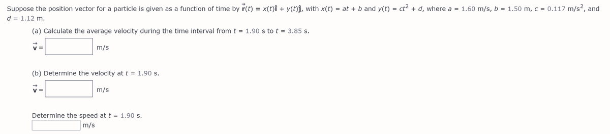 Suppose the position vector for a particle is given as a function of time by r(t) = x(t)î + y(t)j, with x(t)
= at + b and y(t) = ct² + d, where a = 1.60 m/s, b = 1.50 m, c = 0.117 m/s2, and
d = 1.12 m.
(a) Calculate the average velocity during the time interval fromt = 1.90 s to t =
3.85 s.
v =
m/s
(b) Determine the velocity at t = 1.90 s.
V =
m/s
Determine the speed at t = 1.90 s.
m/s
