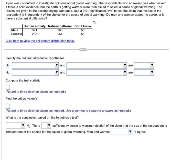 A poll was conducted to investigate opinions about global warming. The respondents who answered yes when asked
if there is solid evidence that the earth is getting warmer were then asked to select a cause of global warming. The
results are given in the accompanying data table. Use a 0.01 significance level to test the claim that the sex of the
respondent is independent of the choice for the cause of global warming. Do men and women appear to agree, or is
there a substantial difference?
Human activity Natural patterns Don't know
58
56
321
298
Male
Female
Click here to view the chi-square distribution table.
163
164
Identify the null and alternative hypotheses.
Ho:
H₁:
and
and
Compute the test statistic.
☐
(Round to three decimal places as needed.)
Find the critical value(s).
are
are
(Round to three decimal places as needed. Use a comma to separate answers as needed.)
What is the conclusion based on the hypothesis test?
Ho. There sufficient evidence to warrant rejection of the claim that the sex of the respondent is
independent of the choice for the cause of global warming. Men and women
to agree.