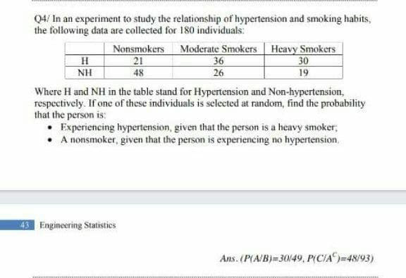 Q4/ In an experiment to study the relationship of hypertension and smoking habits,
the following data are collected for 180 individuals:
Nonsmokers Moderate Smokers Heavy Smokers
21
48
H
NH
36
30
19
26
Where H and NH in the table stand for Hypertension and Non-hypertension,
respectively. If one of these individuals is selected at random, find the probability
that the person is:
• Experiencing hypertension, given that the person is a heavy smoker;
• A nonsmoker, given that the person is experiencing no hypertension,
43 Engineering Statistics
Ans. (P(A/B)= 30/49, P(CIA)=48/93)
