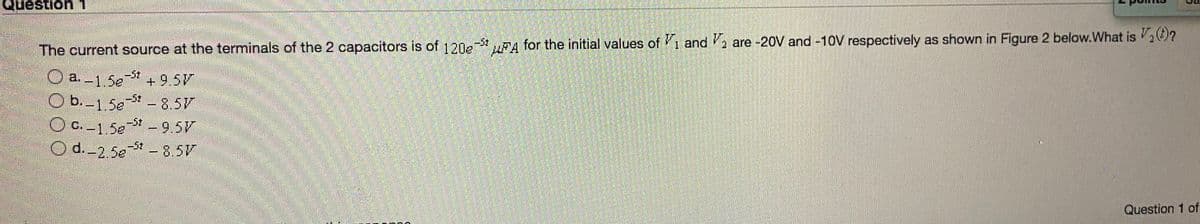 Question1
-5t
The current source at the terminals of the 2 capacitors is of 1202- A for the initial values of 1 and , are -20V and -10V respectively as shown in Figure 2 below.What is ?
O a.-1.5e
+9.5V
-5 8.5V
OC.1 5e9.5V
-5t 8.5V
Ob.-1.5e
-5t
O d. 2.5e- 8.5V
Question 1 of
