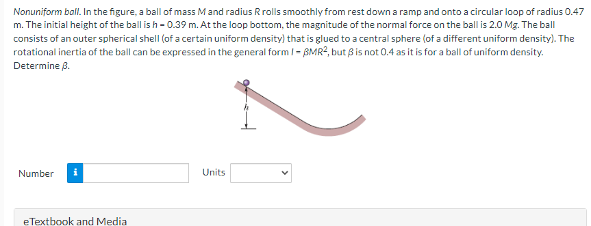 Nonuniform ball. In the figure, a ball of mass M and radius R rolls smoothly from rest down a ramp and onto a circular loop of radius 0.47
m. The initial height of the ball is h = 0.39 m. At the loop bottom, the magnitude of the normal force on the ball is 2.0 Mg. The ball
consists of an outer spherical shell (of a certain uniform density) that is glued to a central sphere (of a different uniform density). The
rotational inertia of the ball can be expressed in the general form 1 = BMR2, but 3 is not 0.4 as it is for a ball of uniform density.
Determine 3.
Number i
eTextbook and Media
Units