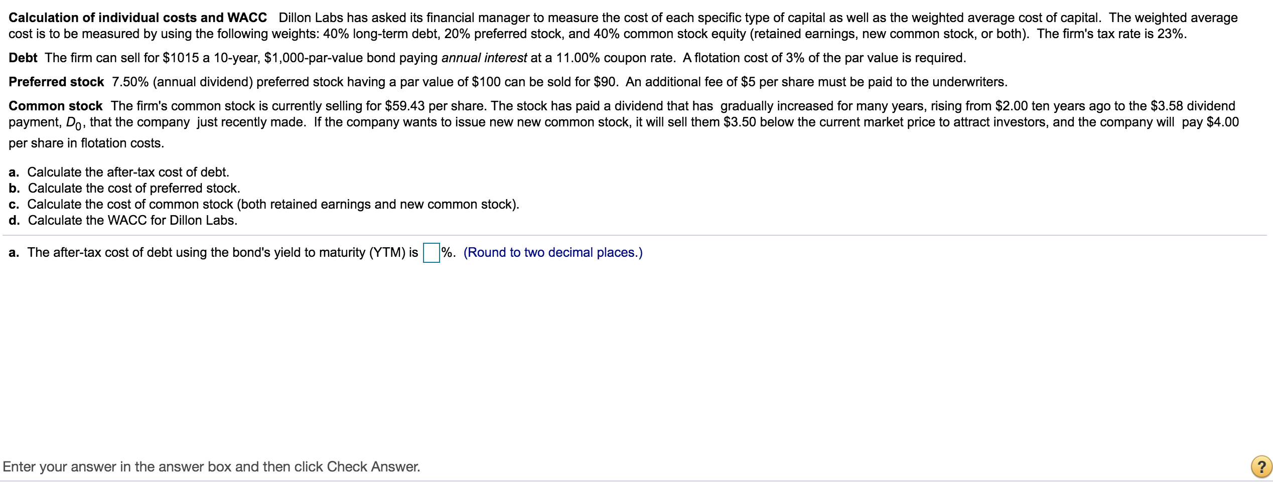 Calculation of individual costs and WACC Dillon Labs has asked its financial manager to measure the cost of each specific type of capital as well as the weighted average cost of capital. The weighted average
cost is to be measured by using the following weights: 40% long-term debt, 20% preferred stock, and 40% common stock equity (retained earnings, new common stock, or both). The firm's tax rate is 23%.
Debt The firm can sell for $1015 a 10-year, $1,000-par-value bond paying annual interest at a 11.00% coupon rate. A flotation cost of 3% of the par value is required.
Preferred stock 7.50% (annual dividend) preferred stock having a par value of $100 can be sold for $90. An additional fee of $5 per share must be paid to the underwriters.
Common stock The firm's common stock is currently selling for $59.43 per share. The stock has paid a dividend that has gradually increased for many years, rising from $2.00 ten years ago to the $3.58 dividend
payment, Do, that the company just recently made. If the company wants to issue new new common stock, it will sell them $3.50 below the current market price to attract investors, and the company will pay $4.00
per share in flotation costs.
a. Calculate the after-tax cost of debt.
b. Calculate the cost of preferred stock.
c. Calculate the cost of common stock (both retained earnings and new common stock).
d. Calculate the WACC for Dillon Labs.
a. The after-tax cost of debt using the bond's yield to maturity (YTM) is
%. (Round to two decimal places.)
