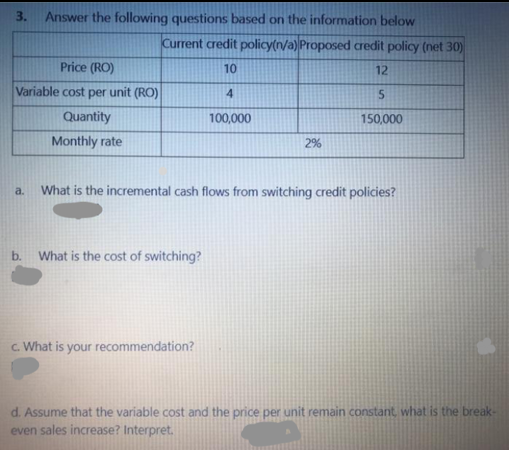 3.
Answer the following questions based on the information below
Current credit policy(n/a) Proposed credit policy (net 30)
Price (RO)
10
12
Variable cost per unit (RO)
Quantity
100,000
150,000
Monthly rate
2%
What is the incremental cash flows from switching credit policies?
a.
b. What is the cost of switching?
C. What is your recommendation?
d. Assume that the variable cost and the price per unit remain constant, what is the break-
even sales increase? Interpret.
