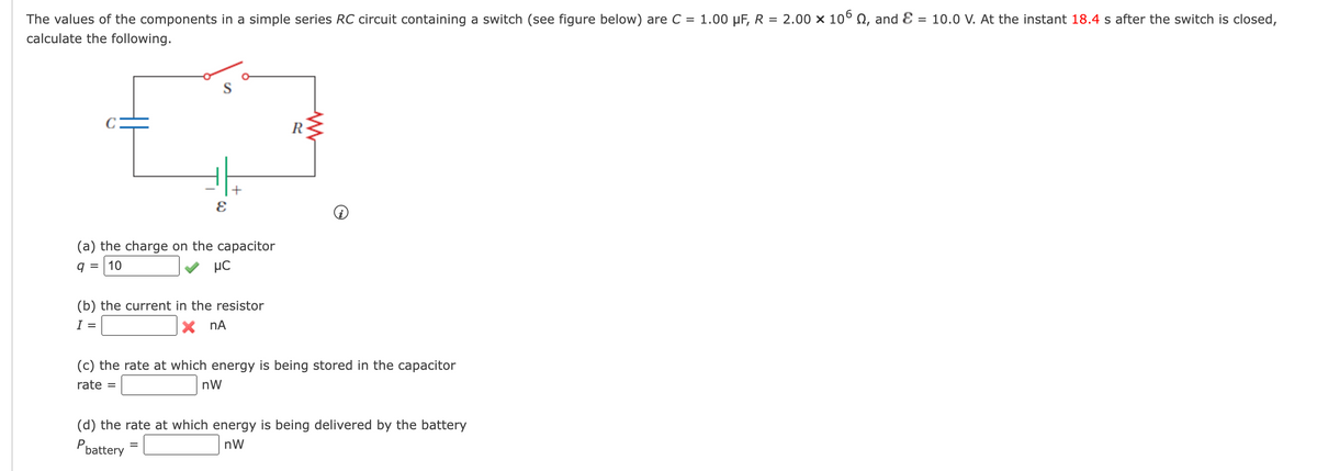 The values of the components in a simple series RC circuit containing a switch (see figure below) are C = 1.00 μF, R = 2.00 × 106 №, and Ɛ = 10.0 V. At the instant 18.4 s after the switch is closed,
calculate the following.
E
O
(a) the charge on the capacitor
9 = 10
HC
(b) the current in the resistor
I =
X nA
=
R
(c) the rate at which energy is being stored in the capacitor
rate =
nW
(d) the rate at which energy is being delivered by the battery
nW
P battery