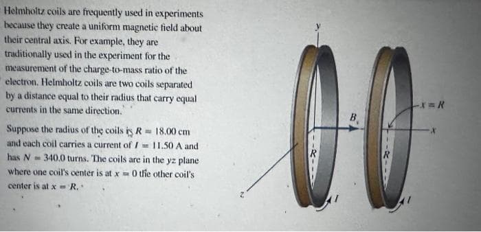 Helmholtz coils are frequently used in experiments
because they create a uniform magnetic field about
their central axis. For example, they are
traditionally used in the experiment for the
measurement of the charge-to-mass ratio of the
electron. Helmholtz coils are two coils separated
by a distance equal to their radius that carry equal
currents in the same direction."
Suppose the radius of the coils is R 18.00 cm
and each coil carries a current of /== 11.50 A and
has N
340.0 turns. The coils are in the yz plane
where one coil's center is at x = 0 the other coil's
center is at x = R.
-X=R
00