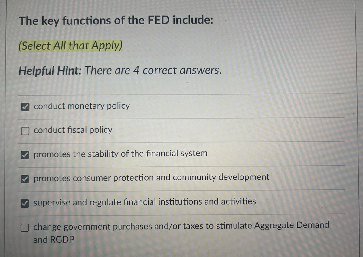 The key functions of the FED include:
(Select All that Apply)
Helpful Hint: There are 4 correct answers.
✔ conduct monetary policy
conduct fiscal policy
promotes the stability of the financial system.
promotes consumer protection and community development
✔ supervise and regulate financial institutions and activities.
O change government purchases and/or taxes to stimulate Aggregate Demand
and RGDP