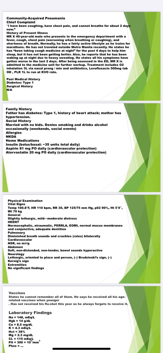 Community-Acquired Pneumonia
Chief Complaint
"I have been coughing, have chest pain, and cannot breathe for about 2 days
now."
History of Present Illness
MR X 40-year-old male who presents to the emergency department with a
fever, cough, chest pain (worsening when breathing or coughing), and
shortness of breath. Normally, he has a fairly active lifestyle as he trains for
marathons. He has not traveled outside Metro Manila recently. He states he
has "been taking cough medicine at night" for the past 4 days to help him
sleep, but it has not been getting better. Also, he reports that he has been
waking up at night due to heavy sweating. He states all his symptoms have
gotten worse in the last 2 days. After being assessed in the ED, MR X is
admitted to the medicine unit for further workup. Treatment includes 02
inhalation 3L via nasal prong / min and antibiotics, Levofluxacin 500mg tab
OD, PLR 1L to run at KVO rate.
Past Medical History
Diabetes: Type 1
Surgical History
N/A
Family History
Father has diabetes: Type 1, history of heart attack; mother has
hypertension.
Social History
Married with no kids. Denies smoking and drinks alcohol
occasionally (weekends, social events)
Allergies
NKDA
Home Medications
Insulin (bolus/basal: ~35 units total daily)
Aspirin 81 mg PO daily (cardiovascular protection)
Atorvastatin 20 mg PO daily (cardiovascular protection)
Physical Examination
Vital Signs
Temp 100.8'F, HR 110 bpm, RR 30, BP 125/75 mm Hg, p02 90%, Ht 5'9",
Wt 70 kg
General
Slightly lethargic, mild-moderate distress
HEENT
Normocephalic, atraumatic, PERRLA, EOMI, normal mucus membranes
and conjunctiva, adequate dentition
Pulmonary
Diminished breath sounds and crackles (rales) bilaterally
Cardiovascular
NSR, no m/rlg
Abdomen
Soft, non-distended, non-tender, bowel sounds hyperactive
Neurology
Lethargic, oriented to place and person, (-) Brudzinski's sign, (-)
Kernig's sign
Extremities
No significant findings
Vaccines
States he cannot remember all of them. He says he received all his age-
related vaccines when younger
. Has not received his flu-shot this year as he always forgets to receive it.
Laboratory Findings
Na = 148, mEq/L
Hgb = 14 g/dL
Ca = 8.5 mg/dL
K= 4.3 mEg/L
Hct = 38%
Mg = 2.3 mg/dL
CL = 115 mEq/L
PIt = 300 x 10'/mm
Phos =..
