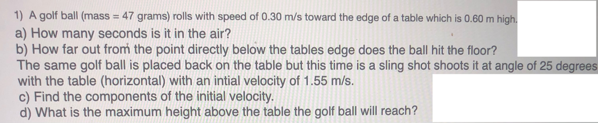 1) A golf ball (mass = 47 grams) rolls with speed of 0.30 m/s toward the edge of a table which is 0.60 m high.
%3D
a) How many seconds is it in the air?
b) How far out from the point directly below the tables edge does the ball hit the floor?
The same golf ball is placed back on the table but this time is a sling shot shoots it at angle of 25 degrees
with the table (horizontal) with an intial velocity of 1.55 m/s.
c) Find the components of the initial velocity.
d) What is the maximum height above the table the golf ball will reach?
