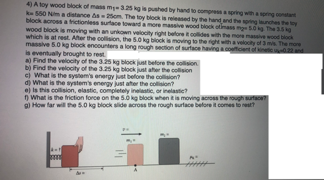 4) A toy wood block of mass m1= 3.25 kg is pushed by hand to compress a spring with a spring constant
k= 550 N/m a distance As = 25cm. The toy block is released by the hand and the spring launches the toy
block across a frictionless surface toward a more massive wood block ofimass m2= 5.0 kg. The 3.5 kg
wood block is moving with an unkown velocity right before it collides with the more massive wood block
which is at rest. After the collision, the 5.0 kg block is moving to the right with a velocity of 3 m/s. The more
massive 5.0 kg block encounters a long rough section of surface having a coefficient of kinetic uk=0.22 and
is eventually brought to rest.
a) Find the velocity of the 3.25 kg block just before the collision.
b) Find the velocity of the 3.25 kg block just after the collision
c) What is the system's energy just before the collision?
d) What is the system's energy just after the collision?
e) Is this collision, elastic, completely inelastic, or inelastic?
f) What is the friction force on the 5.0 kg block when it is moving across the rough surface?
g) How far will the 5.0 kg block slide across the rough surface before it comes to rest?
k= ?
0000
As=
